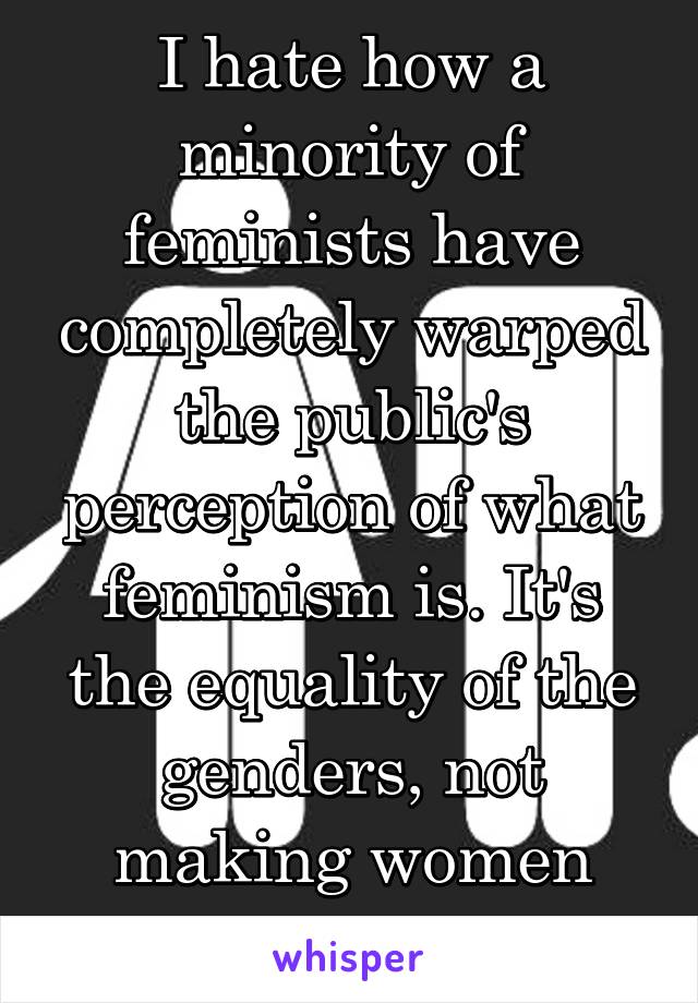 I hate how a minority of feminists have completely warped the public's perception of what feminism is. It's the equality of the genders, not making women superior to men. 