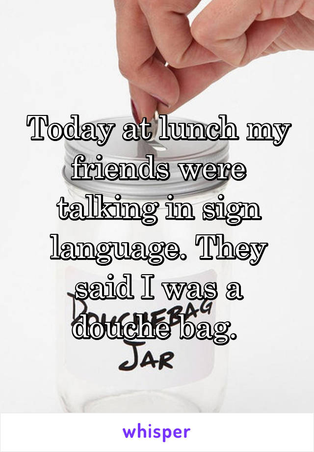 Today at lunch my friends were talking in sign language. They said I was a douche bag. 