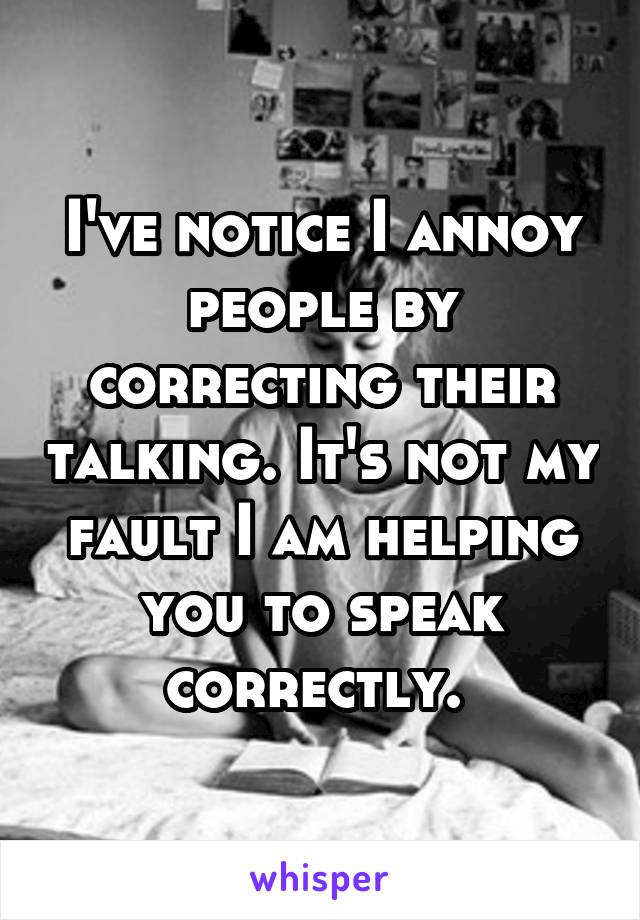 I've notice I annoy people by correcting their talking. It's not my fault I am helping you to speak correctly. 