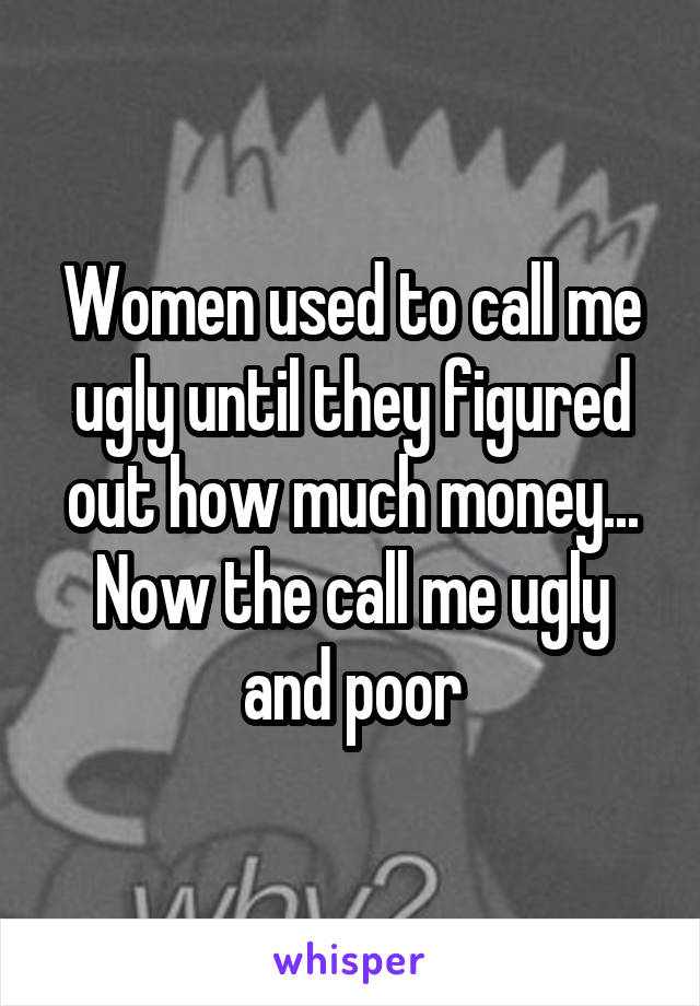 Women used to call me ugly until they figured out how much money... Now the call me ugly and poor