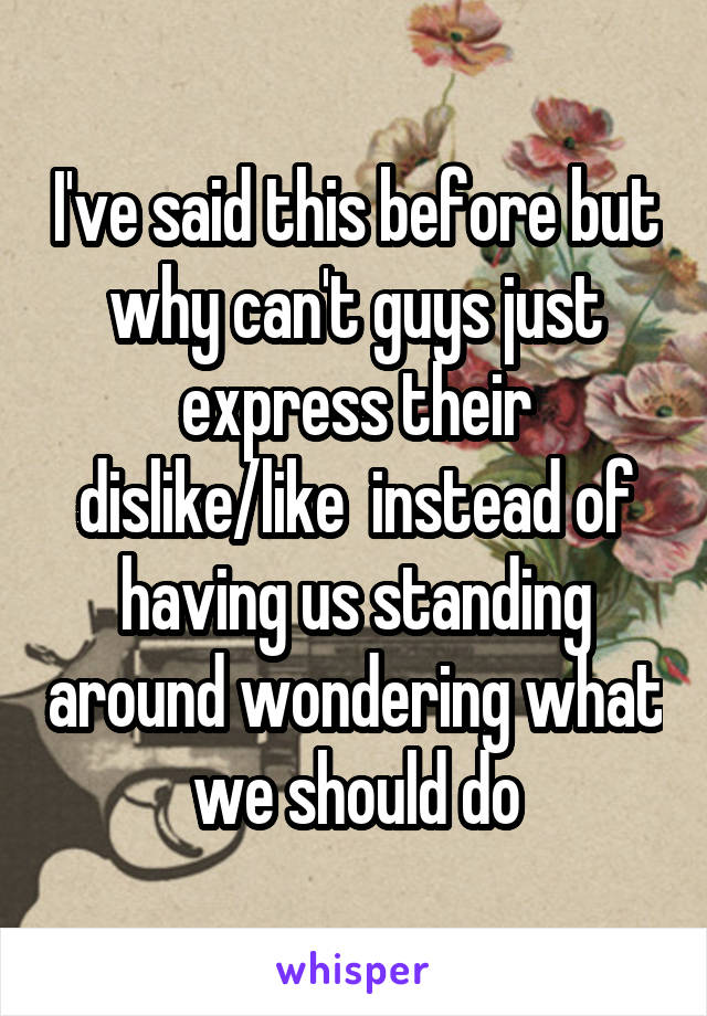 I've said this before but why can't guys just express their dislike/like  instead of having us standing around wondering what we should do