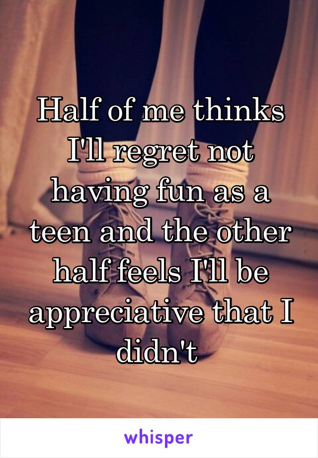 Half of me thinks I'll regret not having fun as a teen and the other half feels I'll be appreciative that I didn't 