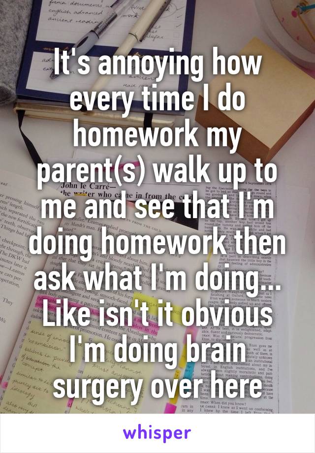 It's annoying how every time I do homework my parent(s) walk up to me and see that I'm doing homework then ask what I'm doing... Like isn't it obvious I'm doing brain surgery over here