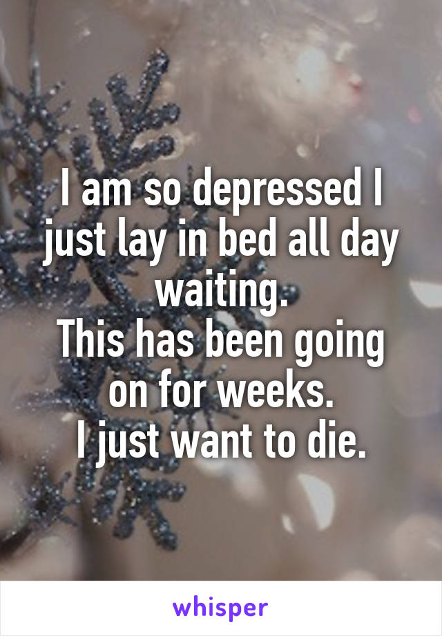 I am so depressed I just lay in bed all day waiting.
This has been going on for weeks.
I just want to die.