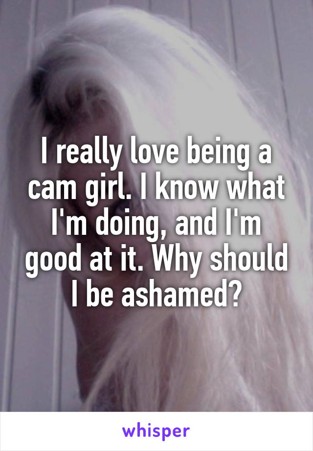 I really love being a cam girl. I know what I'm doing, and I'm good at it. Why should I be ashamed?