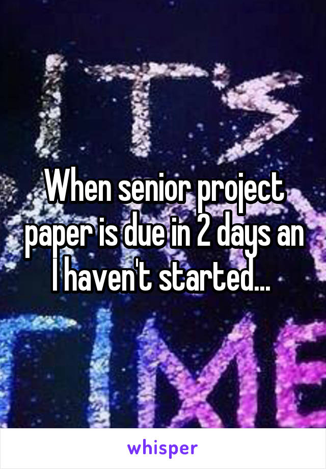 When senior project paper is due in 2 days an I haven't started... 