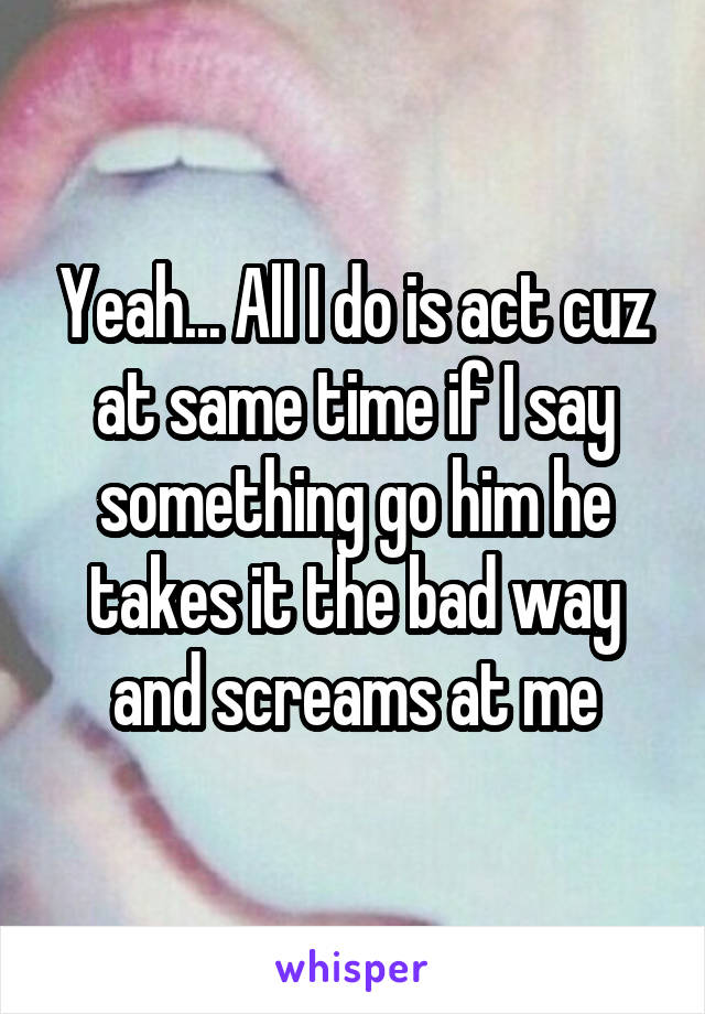 Yeah... All I do is act cuz at same time if I say something go him he takes it the bad way and screams at me