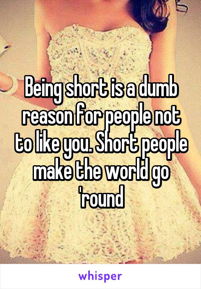 Being short is a dumb reason for people not to like you. Short people make the world go 'round