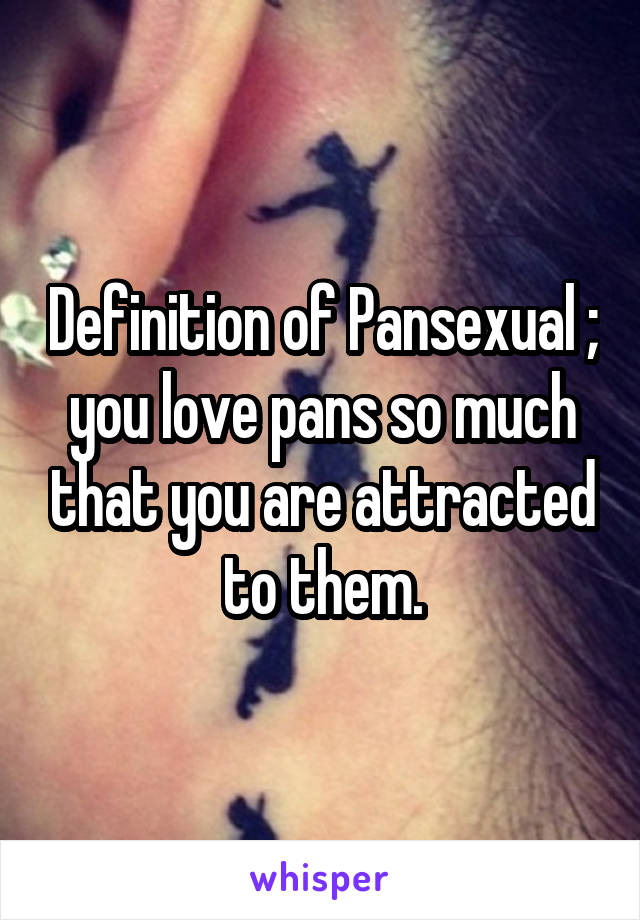 Definition of Pansexual ; you love pans so much that you are attracted to them.