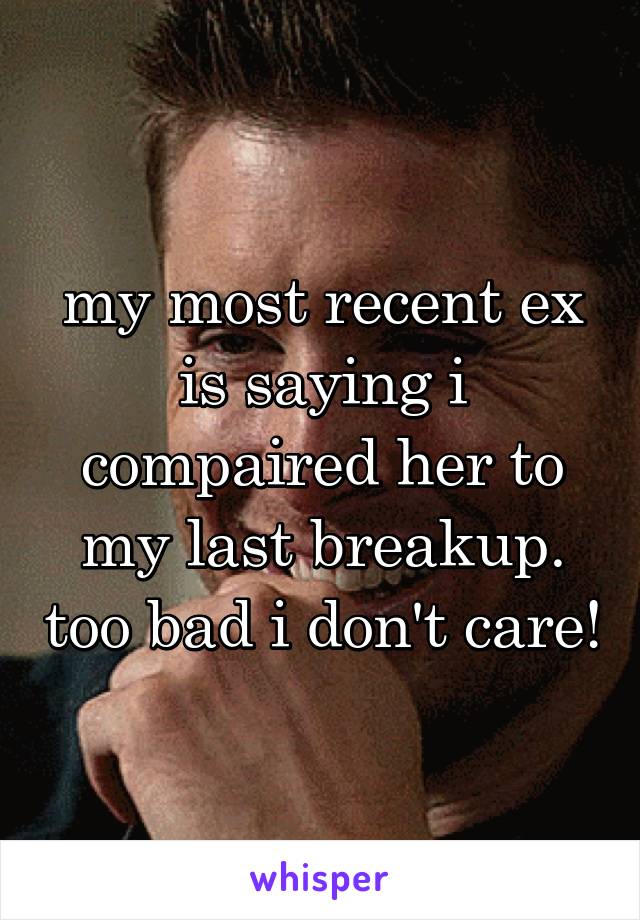 my most recent ex is saying i compaired her to my last breakup. too bad i don't care!