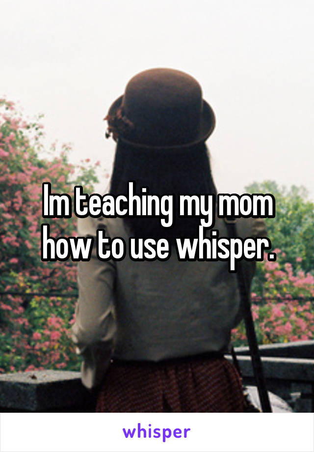 Im teaching my mom how to use whisper.