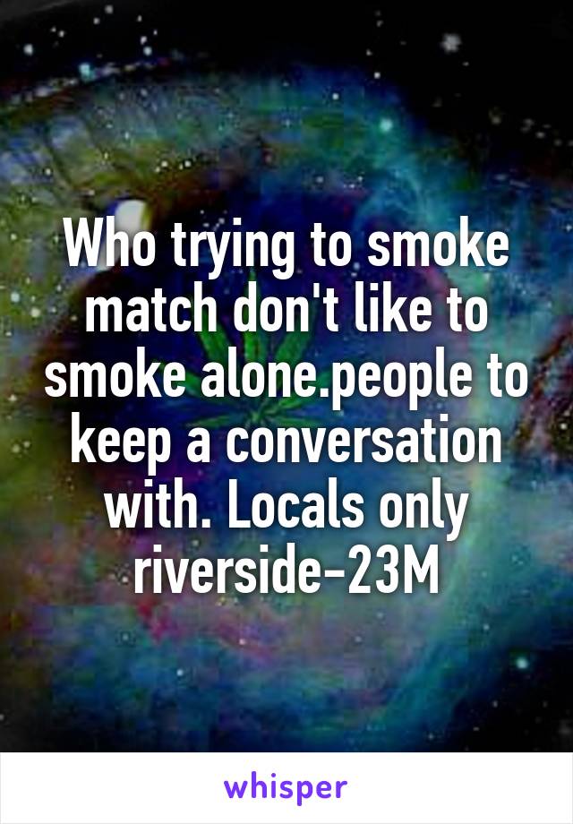 Who trying to smoke match don't like to smoke alone.people to keep a conversation with. Locals only riverside-23M