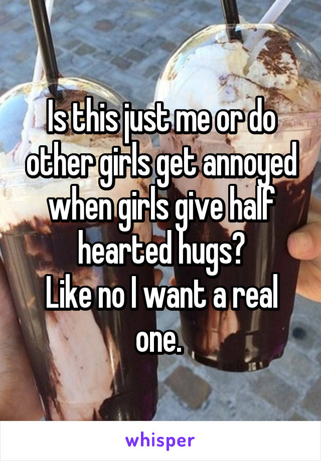 Is this just me or do other girls get annoyed when girls give half hearted hugs?
Like no I want a real one. 