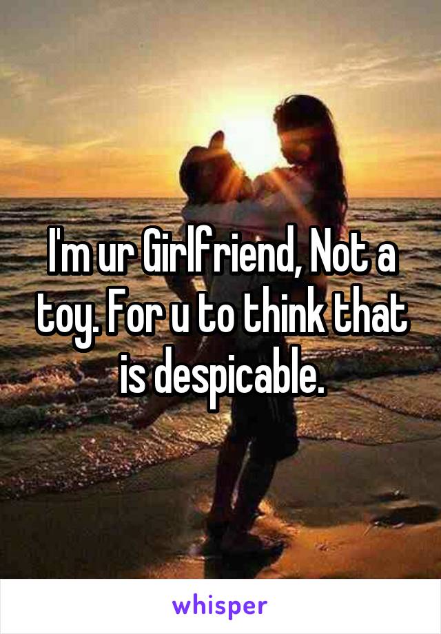 I'm ur Girlfriend, Not a toy. For u to think that is despicable.