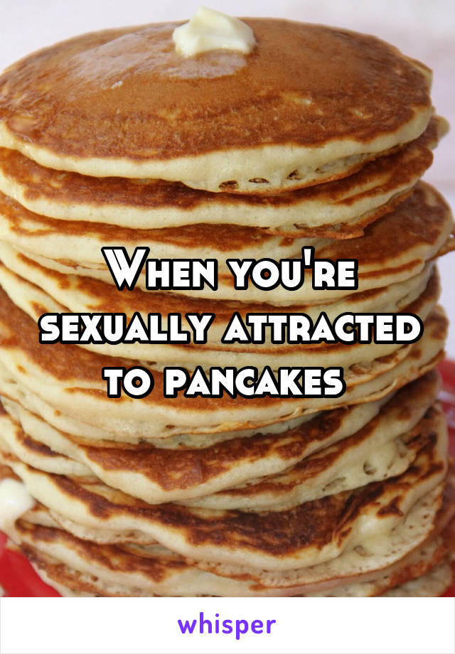 When you're sexually attracted to pancakes 