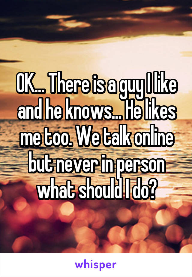 OK... There is a guy I like and he knows... He likes me too. We talk online but never in person what should I do?