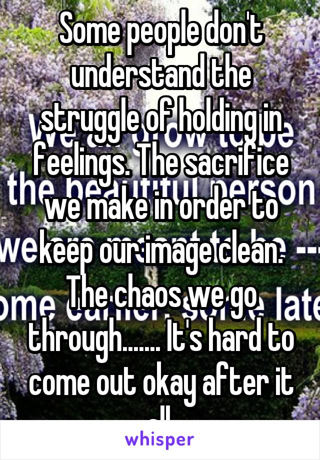 Some people don't understand the struggle of holding in feelings. The sacrifice we make in order to keep our image clean. The chaos we go through....... It's hard to come out okay after it all.