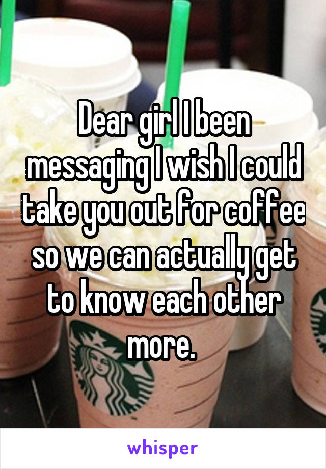 Dear girl I been messaging I wish I could take you out for coffee so we can actually get to know each other more. 