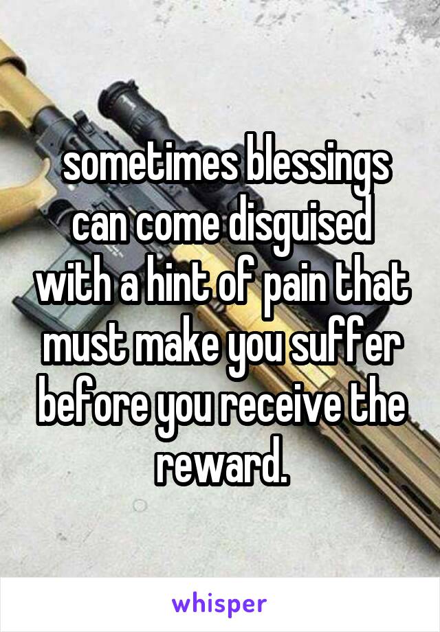  sometimes blessings can come disguised with a hint of pain that must make you suffer before you receive the reward.