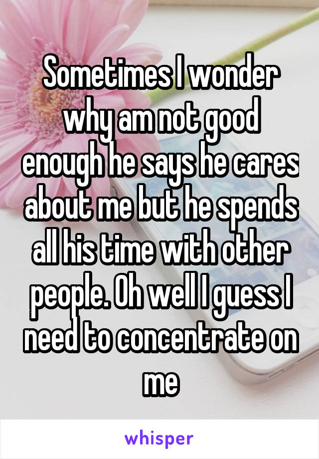 Sometimes I wonder why am not good enough he says he cares about me but he spends all his time with other people. Oh well I guess I need to concentrate on me