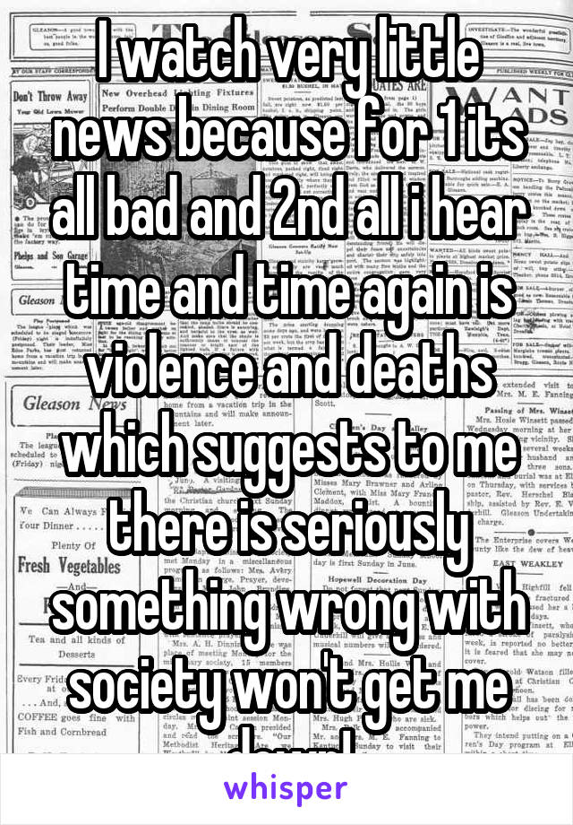 I watch very little news because for 1 its all bad and 2nd all i hear time and time again is violence and deaths which suggests to me there is seriously something wrong with society won't get me down!