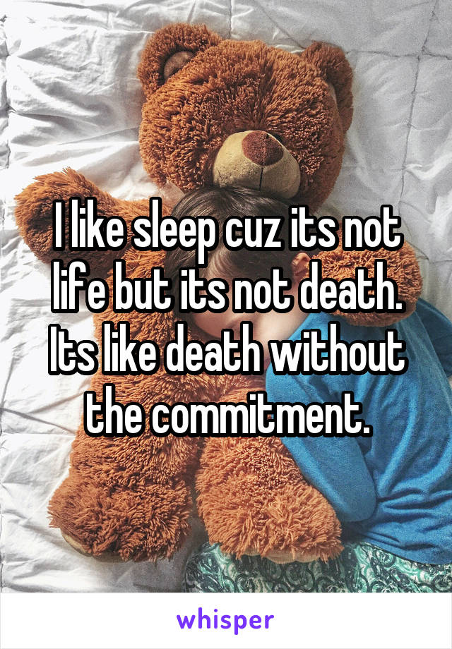 I like sleep cuz its not life but its not death. Its like death without the commitment.