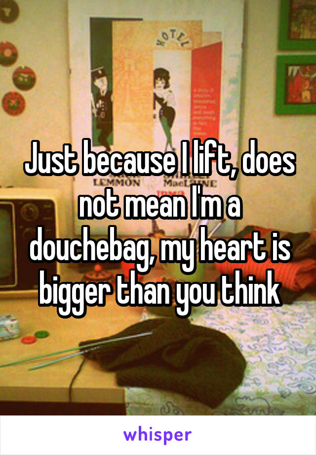 Just because I lift, does not mean I'm a douchebag, my heart is bigger than you think