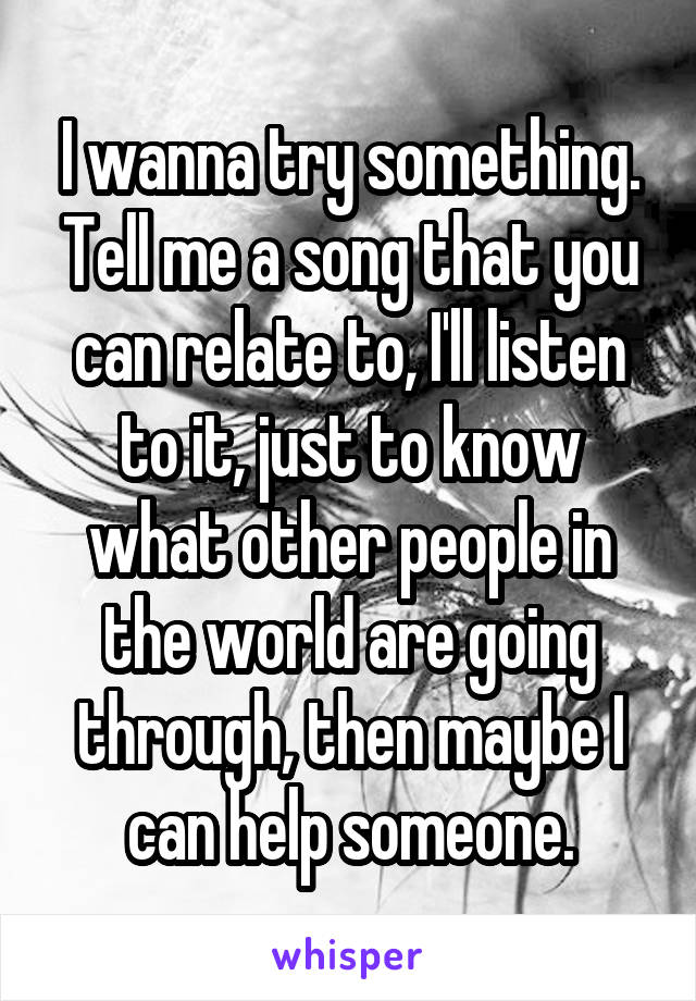 I wanna try something. Tell me a song that you can relate to, I'll listen to it, just to know what other people in the world are going through, then maybe I can help someone.