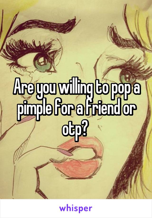 Are you willing to pop a pimple for a friend or otp? 