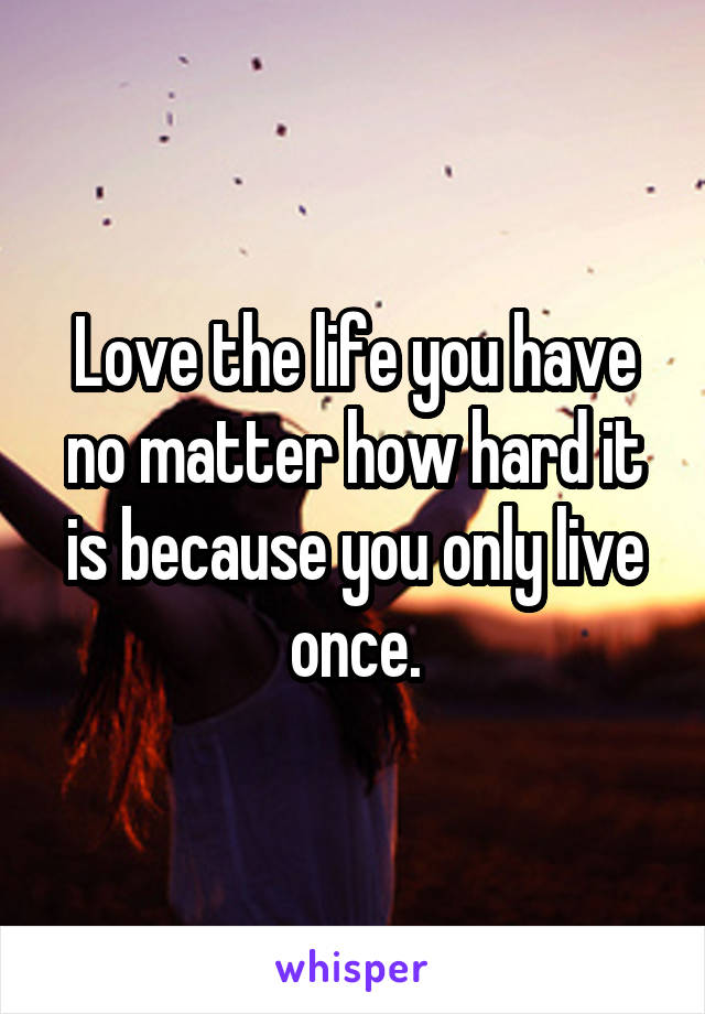 Love the life you have no matter how hard it is because you only live once.