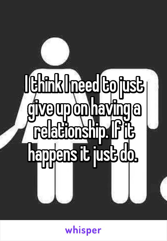 I think I need to just give up on having a relationship. If it happens it just do. 