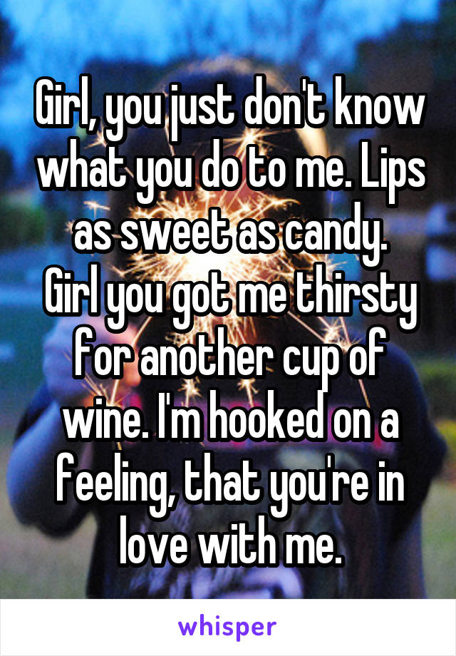 Girl, you just don't know what you do to me. Lips as sweet as candy.
Girl you got me thirsty for another cup of wine. I'm hooked on a feeling, that you're in love with me.