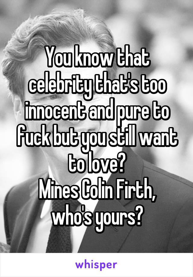 You know that celebrity that's too innocent and pure to fuck but you still want to love?
Mines Colin Firth, who's yours?