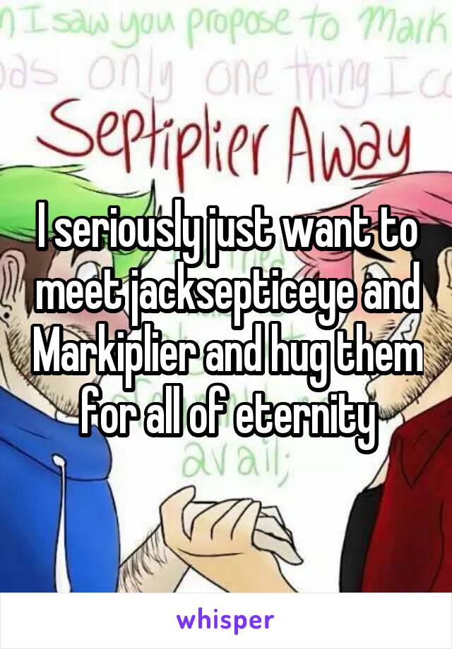 I seriously just want to meet jacksepticeye and Markiplier and hug them for all of eternity