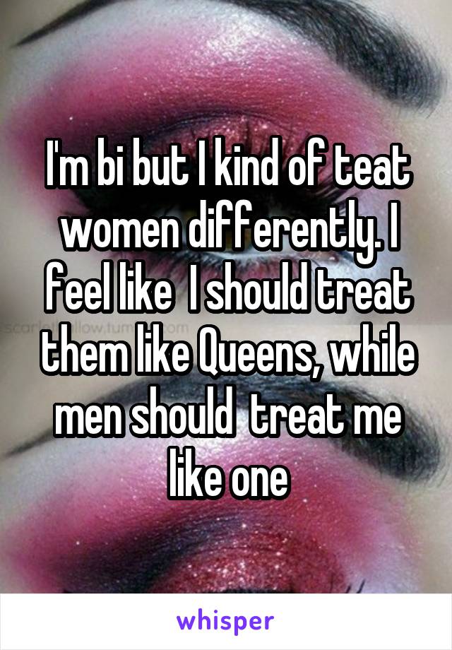 I'm bi but I kind of teat women differently. I feel like  I should treat them like Queens, while men should  treat me like one