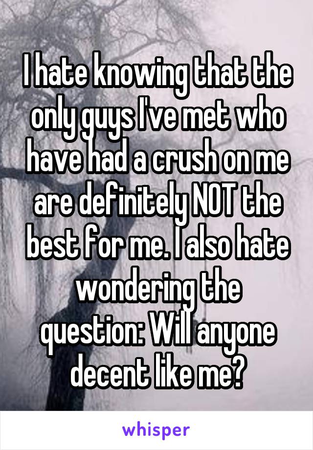 I hate knowing that the only guys I've met who have had a crush on me are definitely NOT the best for me. I also hate wondering the question: Will anyone decent like me?