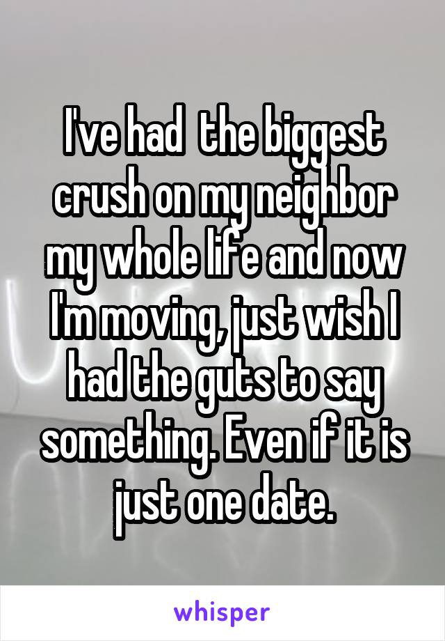 I've had  the biggest crush on my neighbor my whole life and now I'm moving, just wish I had the guts to say something. Even if it is just one date.