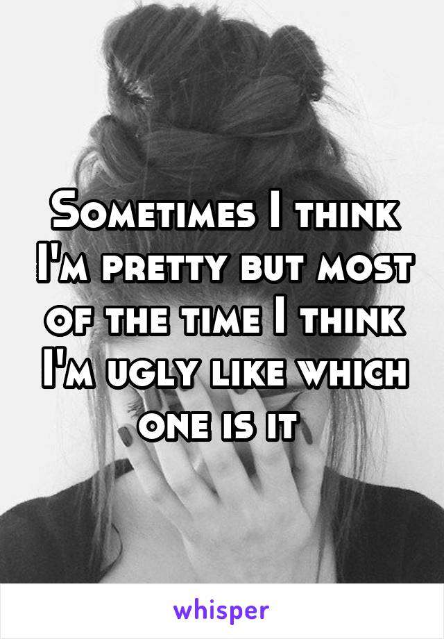 Sometimes I think I'm pretty but most of the time I think I'm ugly like which one is it 