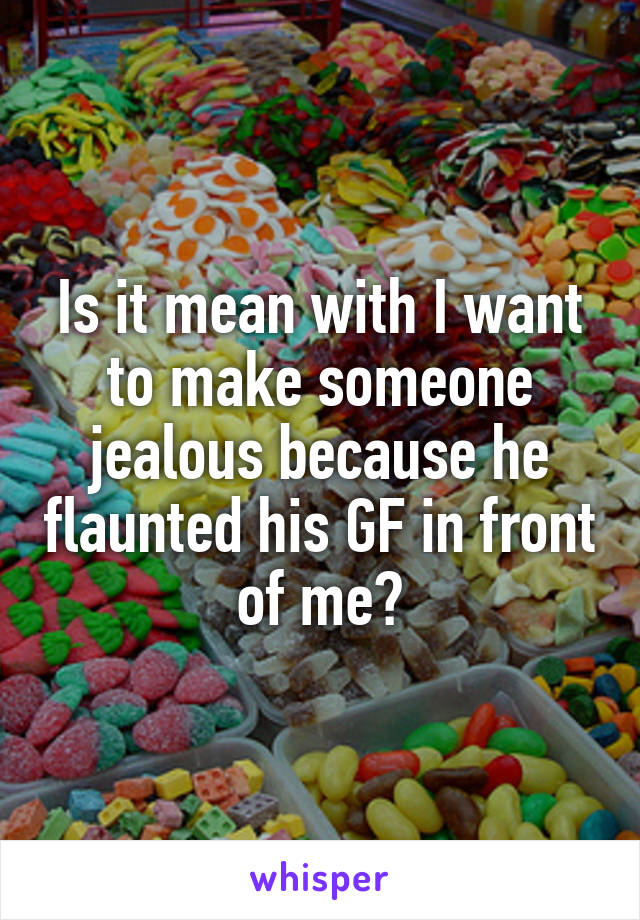 Is it mean with I want to make someone jealous because he flaunted his GF in front of me?