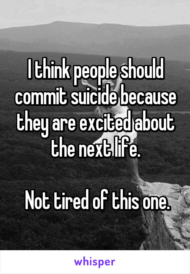 I think people should commit suicide because they are excited about the next life.

 Not tired of this one.