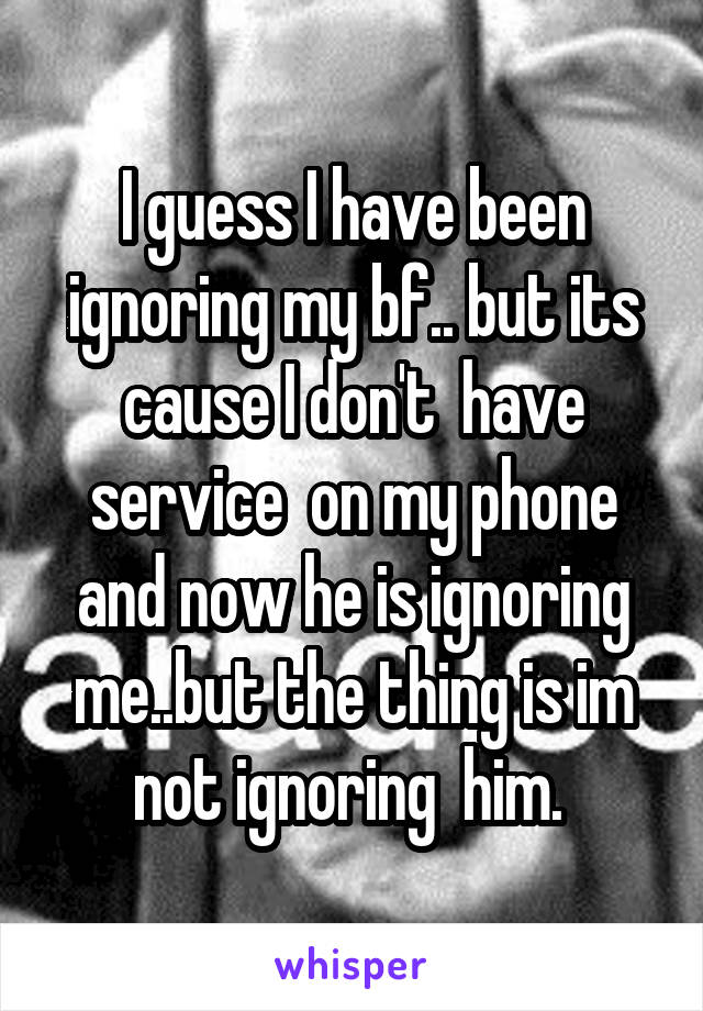 I guess I have been ignoring my bf.. but its cause I don't  have service  on my phone and now he is ignoring me..but the thing is im not ignoring  him. 