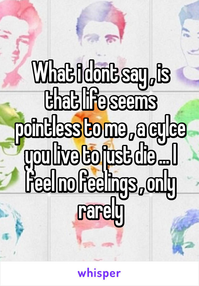 What i dont say , is that life seems pointless to me , a cylce you live to just die ... I feel no feelings , only rarely