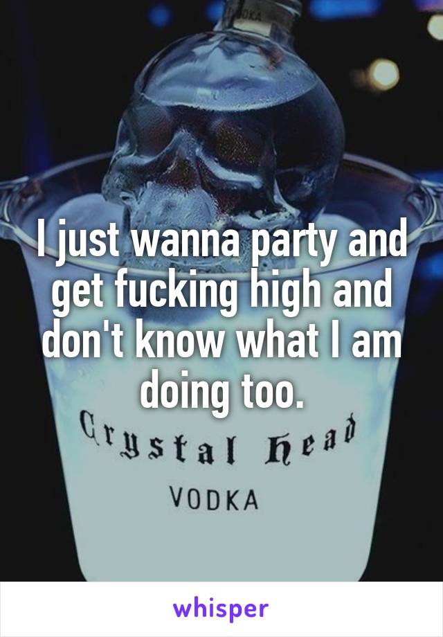 I just wanna party and get fucking high and don't know what I am doing too.