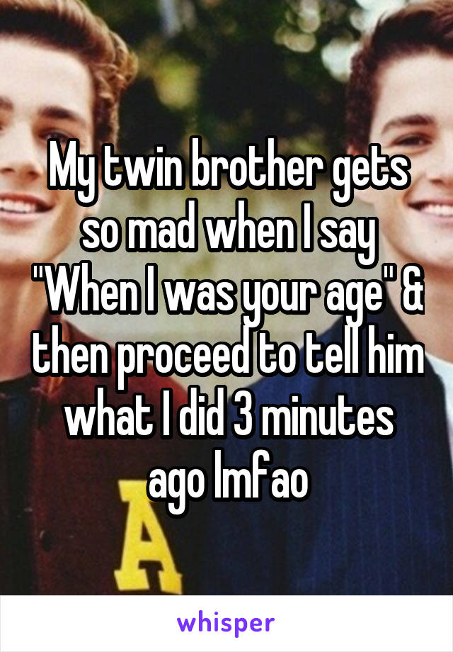 My twin brother gets so mad when I say "When I was your age" & then proceed to tell him what I did 3 minutes ago lmfao