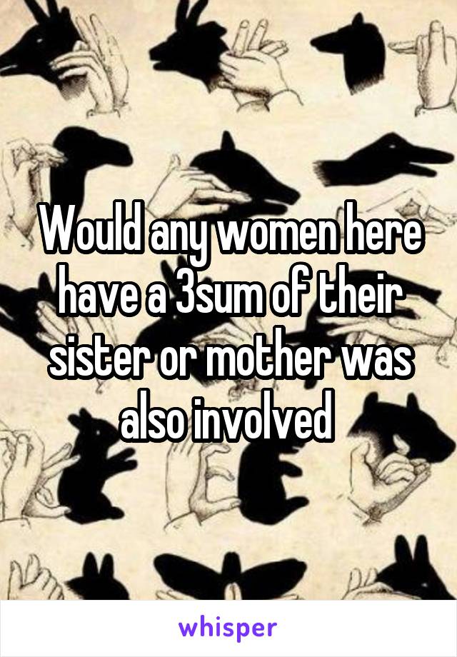 Would any women here have a 3sum of their sister or mother was also involved 