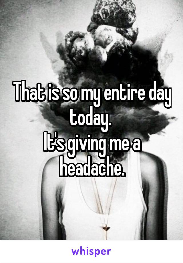 That is so my entire day today. 
It's giving me a headache.