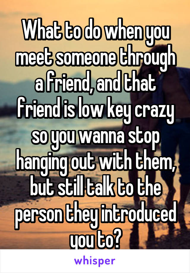 What to do when you meet someone through a friend, and that friend is low key crazy so you wanna stop hanging out with them, but still talk to the person they introduced you to?