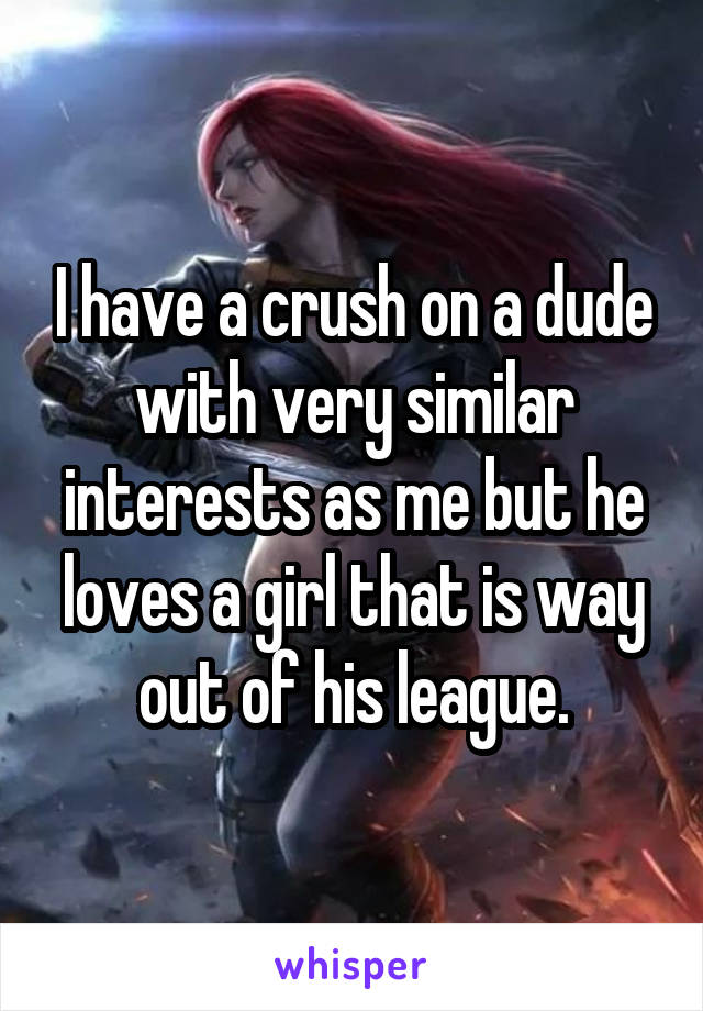 I have a crush on a dude with very similar interests as me but he loves a girl that is way out of his league.