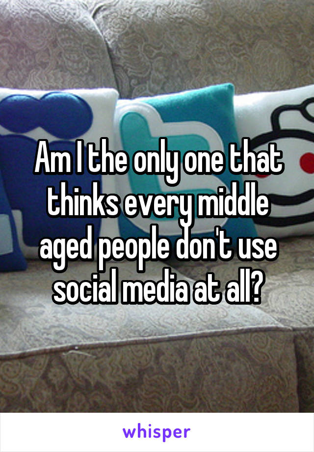 Am I the only one that thinks every middle aged people don't use social media at all?