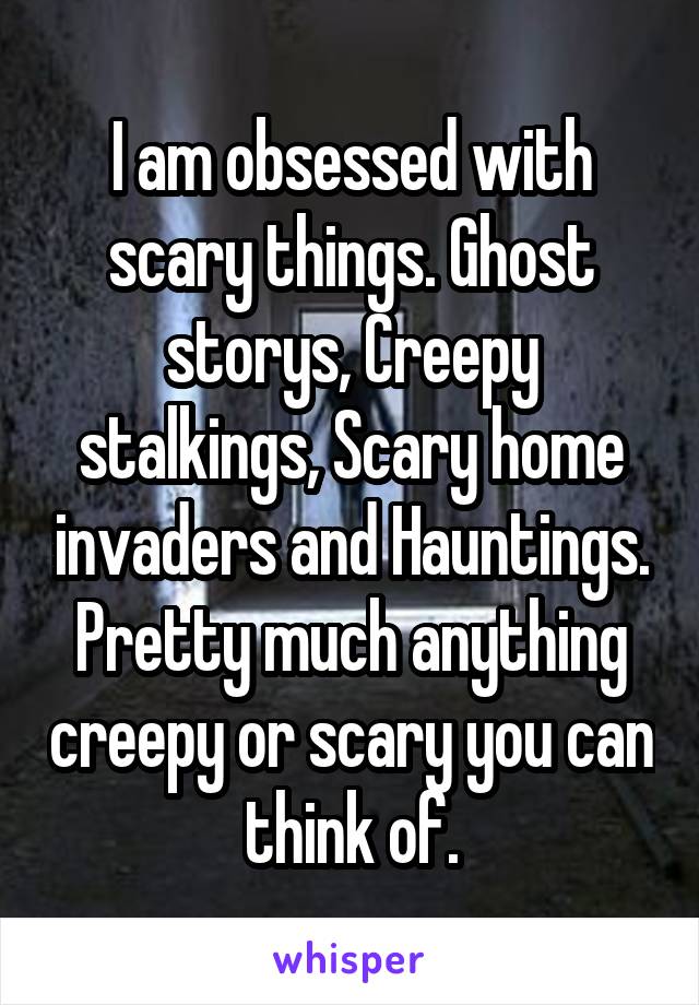 I am obsessed with scary things. Ghost storys, Creepy stalkings, Scary home invaders and Hauntings. Pretty much anything creepy or scary you can think of.